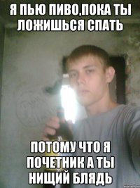 Я пью пиво,пока ты ложишься спать Потому что я почетник а ты нищий блядь
