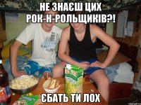 не знаєш цих рок-н-рольщиків?! єбать ти лох
