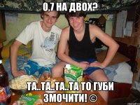 0,7 на двох? та..та..та..та то губи змочити! ©