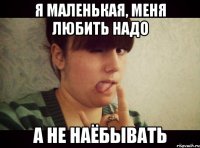 Я маленькая, меня любить надо а не наёбывать
