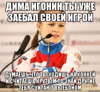 дима игонин ты уже заебал своей игрой думаешь что ты ходишь на хоккей и считаешь крутым то знай другие тебя считают выебоном