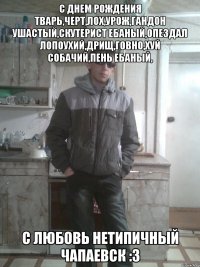 С днем рождения тварь,черт,лох,урож,гандон ушастый,скутерист ебаный,опездал лопоухий,дрищ,говно,хуй собачий,пень ебаный, с любовь Нетипичный Чапаевск :З