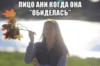 Лицо ани когда она ''обиделась'' 
