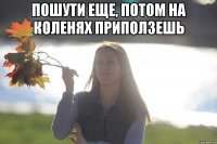Пошути еще, потом на коленях приползешь 