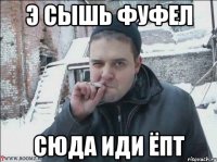 Э СЫШЬ ФУФЕЛ СЮДА ИДИ ЁПТ