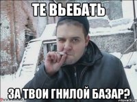 ТЕ ВЬЕБАТЬ ЗА ТВОИ ГНИЛОЙ БАЗАР?