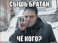 СЫШЬ БРАТАН ЧЁ КОГО?