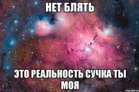 нет блять это реальность сучка ты моя