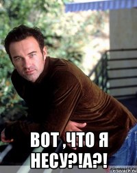  вот ,что я несу?!А?!