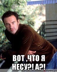  вот ,что я несу?! А?!