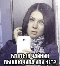  Блять!Я чайник выключила или нет?