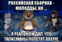 Российская сборная - молодцы, НО ... я реально ждал, что талисманы полетят вверх!
