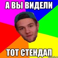 а вы видели тот стендап