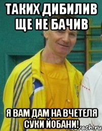таких дибилив ще не бачив я вам дам на вчетеля суки йобани!