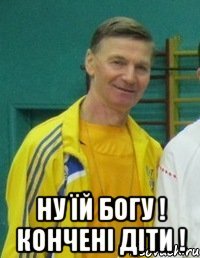  НУ ЇЙ БОГУ ! КОНЧЕНІ ДІТИ !
