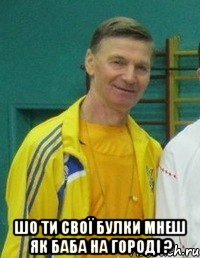  Шо ти свої булки мнеш як баба на городі ?