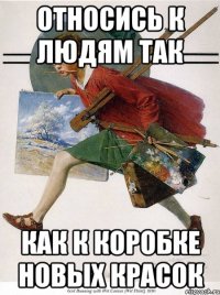 относись к людям так как к коробке новых красок