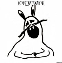 ОБЕДААААТЬ! 