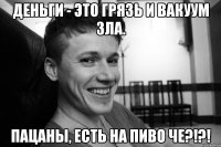 Деньги - это грязь и вакуум зла. ПАЦАНЫ, ЕСТЬ НА ПИВО ЧЕ?!?!
