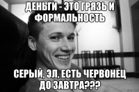 Деньги - это грязь и формальность СЕРЫЙ, ЭЛ, ЕСТЬ ЧЕРВОНЕЦ ДО ЗАВТРА???