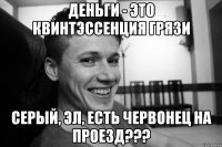 Деньги - это квинтэссенция грязи СЕРЫЙ, ЭЛ, ЕСТЬ ЧЕРВОНЕЦ НА ПРОЕЗД???