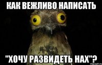 Как вежливо написать "хочу развидеть нах"?