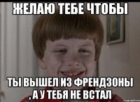 желаю тебе чтобы ты вышел из френдзоны , а у тебя не встал