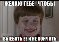 желаю тебе , чтобы выебать ее и не кончить