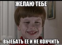 желаю тебе выебать ее и не кончить