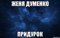 ЖЕНЯ ДУМЕНКО ПРИДУРОК