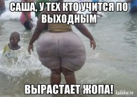 Саша, у тех кто учится по выходным вырастает жопа!