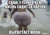 Саша, у тех кто всю жизнь сидит за партой вырастает жопа!
