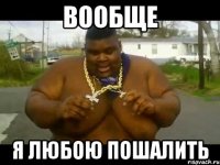 Вообще я любою пошалить