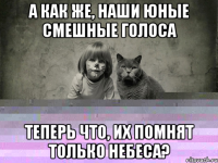 а как же, наши юные смешные голоса теперь что, их помнят только небеса?