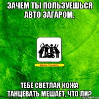 зачем ты пользуешься авто загаром, тебе светлая кожа танцевать мешает, что ли?