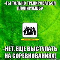 -ты только тренироваться планируешь? -нет, еще выступать на соревнованиях!