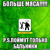 Больше мяса!!!!! P.S.поймут только бальники