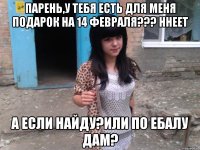 Парень,у тебя есть для меня подарок на 14 февраля??? Ннеет А если найду?Или по ебалу дам?