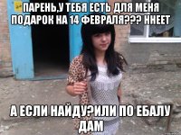 Парень,у тебя есть для меня подарок на 14 февраля??? Ннеет А если найду?Или по ебалу дам