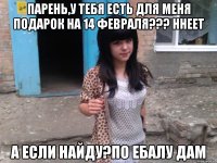 Парень,у тебя есть для меня подарок на 14 февраля??? Ннеет А если найду?По ебалу дам