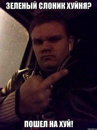ЗЕЛЕНЫЙ СЛОНИК ХУЙНЯ? ПОШЕЛ НА ХУЙ!