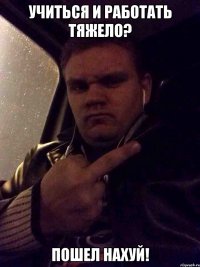 УЧИТЬСЯ И РАБОТАТЬ ТЯЖЕЛО? ПОШЕЛ НАХУЙ!