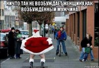 ничто так не возбуждает женщину,как возбуждённый мужчина 