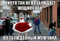 ничто так не возбуждает жещину,как возбуждённый мужчина