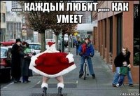 ..... каждый любит,..... как умеет 