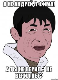я не андрей,я фима! а ты не верил ? не верил,нет?