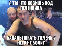 а ты что косишь под печенкина бананы жрать, печень у него не болит