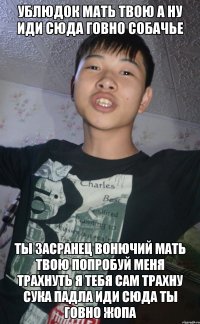 УБЛЮДОК МАТЬ ТВОЮ А НУ ИДИ СЮДА ГОВНО СОБАЧЬЕ ТЫ ЗАСРАНЕЦ ВОНЮЧИЙ МАТЬ ТВОЮ ПОПРОБУЙ МЕНЯ ТРАХНУТЬ Я ТЕБЯ САМ ТРАХНУ СУКА ПАДЛА ИДИ СЮДА ТЫ ГОВНО ЖОПА