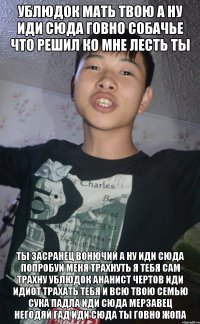 УБЛЮДОК МАТЬ ТВОЮ А НУ ИДИ СЮДА ГОВНО СОБАЧЬЕ ЧТО РЕШИЛ КО МНЕ ЛЕСТЬ ТЫ ТЫ ЗАСРАНЕЦ ВОНЮЧИЙ А НУ ИДИ СЮДА ПОПРОБУЙ МЕНЯ ТРАХНУТЬ Я ТЕБЯ САМ ТРАХНУ УБЛЮДОК АНАНИСТ ЧЕРТОВ ИДИ ИДИОТ ТРАХАТЬ ТЕБЯ И ВСЮ ТВОЮ СЕМЬЮ СУКА ПАДЛА ИДИ СЮДА МЕРЗАВЕЦ НЕГОДЯЙ ГАД ИДИ СЮДА ТЫ ГОВНО ЖОПА
