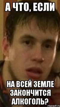 а что, если на всей земле закончится алкоголь?
